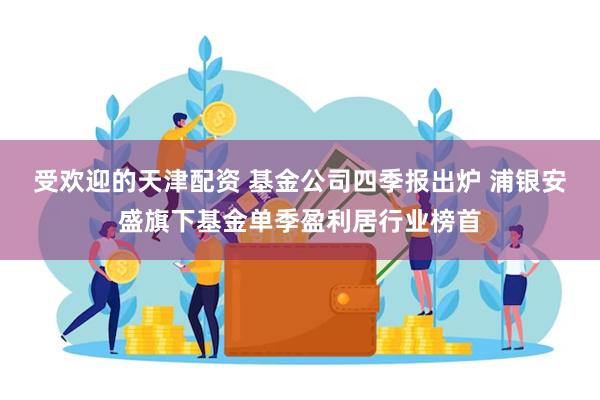 受欢迎的天津配资 基金公司四季报出炉 浦银安盛旗下基金单季盈利居行业榜首