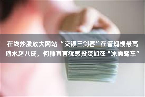 在线炒股放大网站 “交银三剑客”在管规模最高缩水超八成，何帅直言犹感投资如在“冰面驾车”