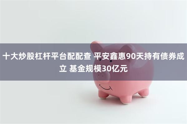 十大炒股杠杆平台配配查 平安鑫惠90天持有债券成立 基金规模30亿元