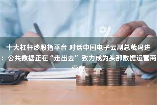 十大杠杆炒股指平台 对话中国电子云副总裁冯进：公共数据正在“走出去” 致力成为头部数据运营商