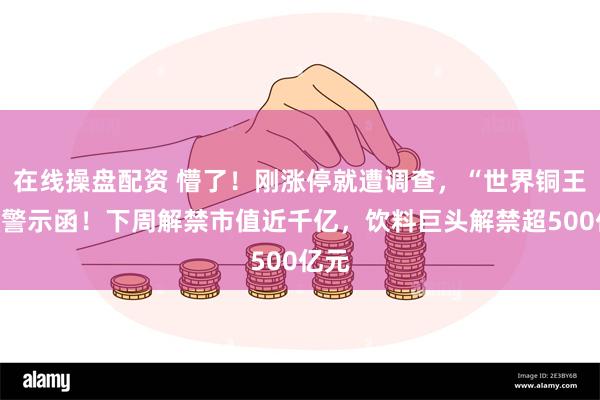 在线操盘配资 懵了！刚涨停就遭调查，“世界铜王”收警示函！下周解禁市值近千亿，饮料巨头解禁超500亿元