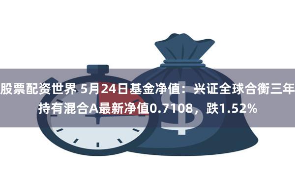 股票配资世界 5月24日基金净值：兴证全球合衡三年持有混合A最新净值0.7108，跌1.52%