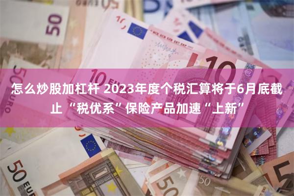 怎么炒股加杠杆 2023年度个税汇算将于6月底截止 “税优系”保险产品加速“上新”