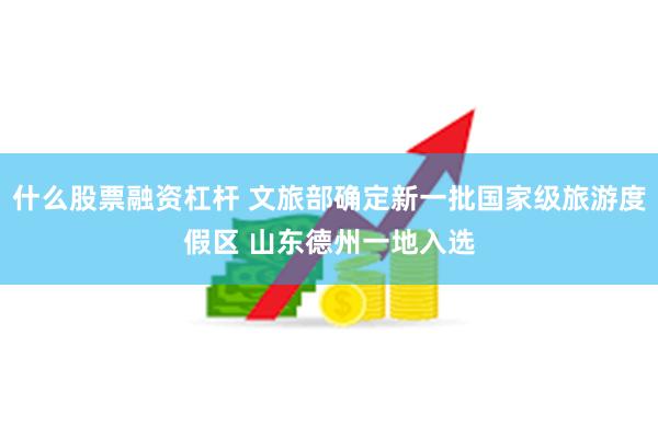 什么股票融资杠杆 文旅部确定新一批国家级旅游度假区 山东德州一地入选