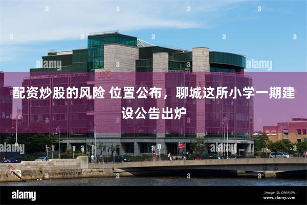 配资炒股的风险 位置公布，聊城这所小学一期建设公告出炉