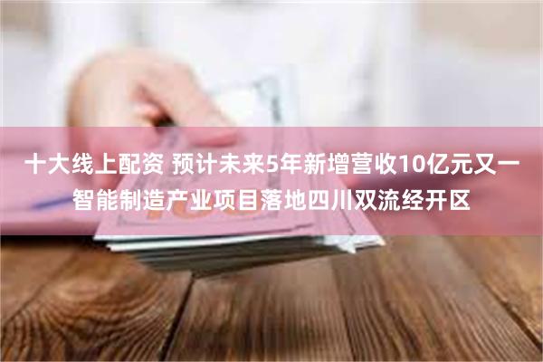 十大线上配资 预计未来5年新增营收10亿元又一智能制造产业项目落地四川双流经开区