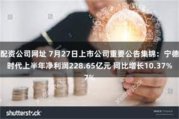 配资公司网址 7月27日上市公司重要公告集锦：宁德时代上半年净利润228.65亿元 同比增长10.37%