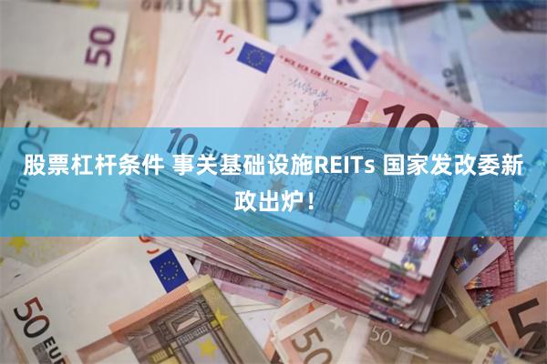 股票杠杆条件 事关基础设施REITs 国家发改委新政出炉！