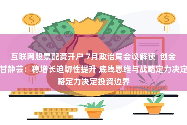 互联网股票配资开户 7月政治局会议解读  创金合信基金甘静芸：稳增长迫切性提升 底线思维与战略定力决定投资边界