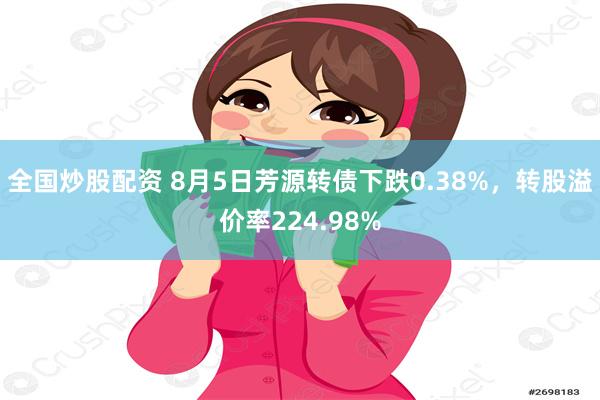 全国炒股配资 8月5日芳源转债下跌0.38%，转股溢价率224.98%