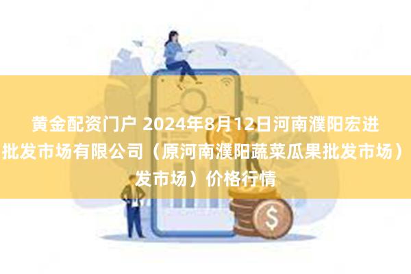 黄金配资门户 2024年8月12日河南濮阳宏进农副产品批发市场有限公司（原河南濮阳蔬菜瓜果批发市场）价格行情