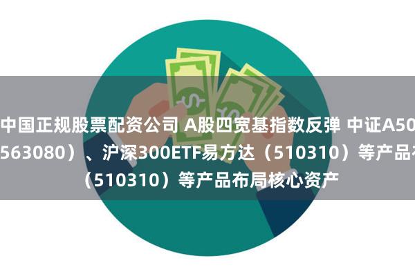 中国正规股票配资公司 A股四宽基指数反弹 中证A50ETF易方达（563080）、沪深300ETF易方达（510310）等产品布局核心资产