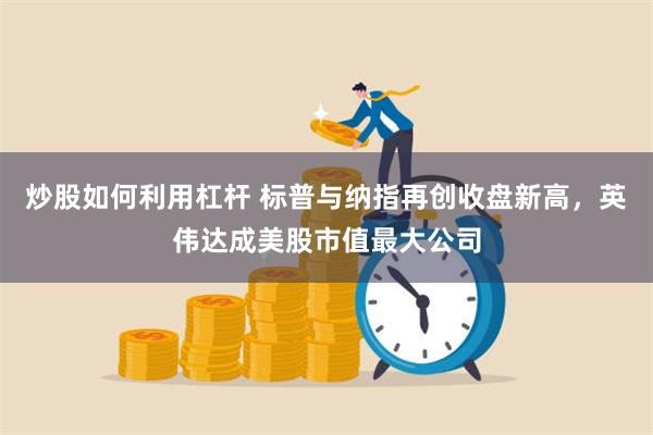 炒股如何利用杠杆 标普与纳指再创收盘新高，英伟达成美股市值最大公司