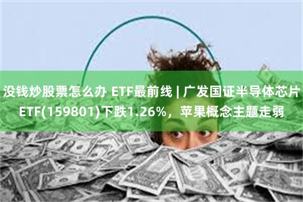 没钱炒股票怎么办 ETF最前线 | 广发国证半导体芯片ETF(159801)下跌1.26%，苹果概念主题走弱