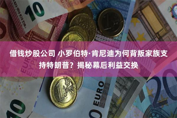 借钱炒股公司 小罗伯特·肯尼迪为何背叛家族支持特朗普？揭秘幕后利益交换