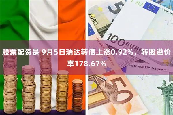 股票配资是 9月5日瑞达转债上涨0.92%，转股溢价率178.67%