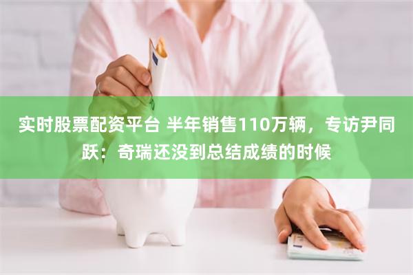 实时股票配资平台 半年销售110万辆，专访尹同跃：奇瑞还没到总结成绩的时候