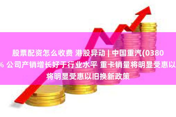 股票配资怎么收费 港股异动 | 中国重汽(03808)现涨超5% 公司产销增长好于行业水平 重卡销量将明显受惠以旧换新政策