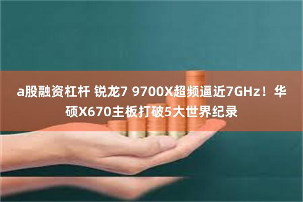 a股融资杠杆 锐龙7 9700X超频逼近7GHz！华硕X670主板打破5大世界纪录