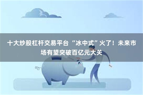 十大炒股杠杆交易平台 “冰中式”火了！未来市场有望突破百亿元大关