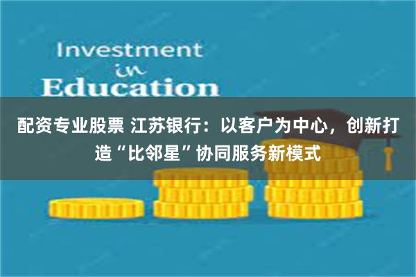 配资专业股票 江苏银行：以客户为中心，创新打造“比邻星”协同服务新模式