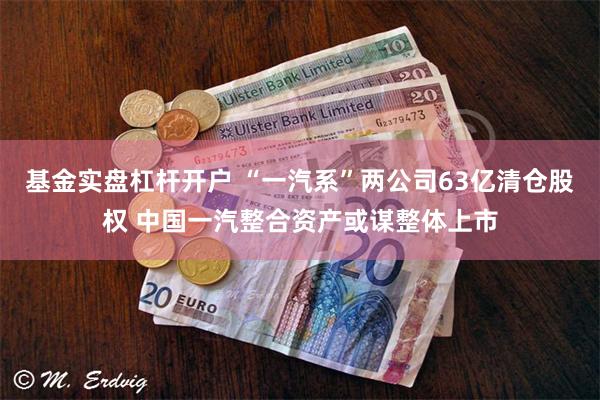 基金实盘杠杆开户 “一汽系”两公司63亿清仓股权 中国一汽整合资产或谋整体上市