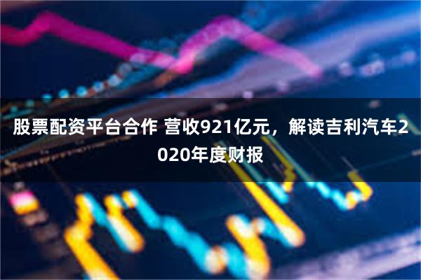 股票配资平台合作 营收921亿元，解读吉利汽车2020年度财报