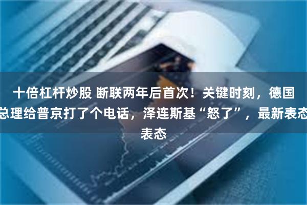 十倍杠杆炒股 断联两年后首次！关键时刻，德国总理给普京打了个电话，泽连斯基“怒了”，最新表态