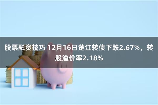 股票融资技巧 12月16日楚江转债下跌2.67%，转股溢价率2.18%