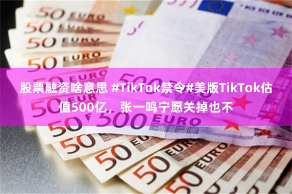 股票融资啥意思 #TikTok禁令#美版TikTok估值500亿，张一鸣宁愿关掉也不