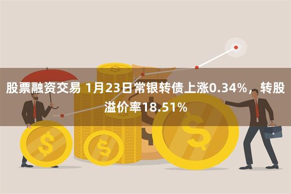 股票融资交易 1月23日常银转债上涨0.34%，转股溢价率18.51%