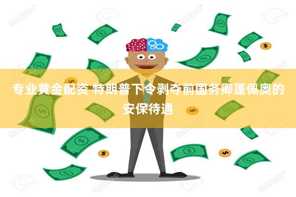 专业黄金配资 特朗普下令剥夺前国务卿蓬佩奥的安保待遇