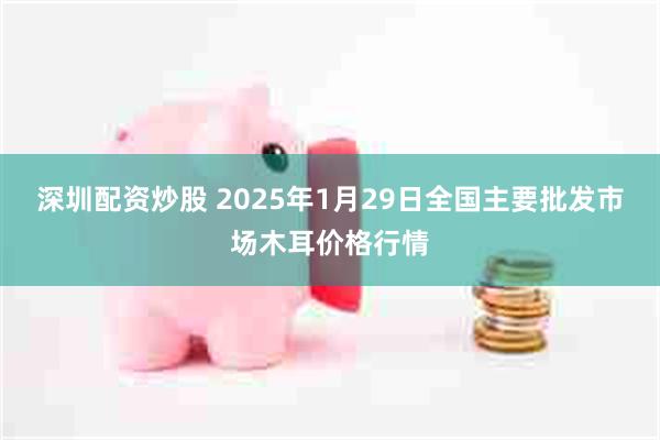 深圳配资炒股 2025年1月29日全国主要批发市场木耳价格行情