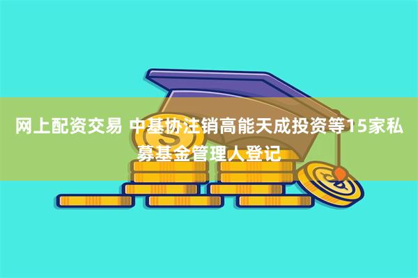 网上配资交易 中基协注销高能天成投资等15家私募基金管理人登记