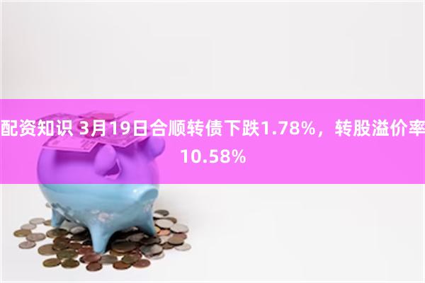 配资知识 3月19日合顺转债下跌1.78%，转股溢价率10.58%